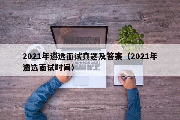 2021年遴选面试真题及答案（2021年遴选面试时间）