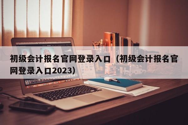 初级会计报名官网登录入口（初级会计报名官网登录入口2023）