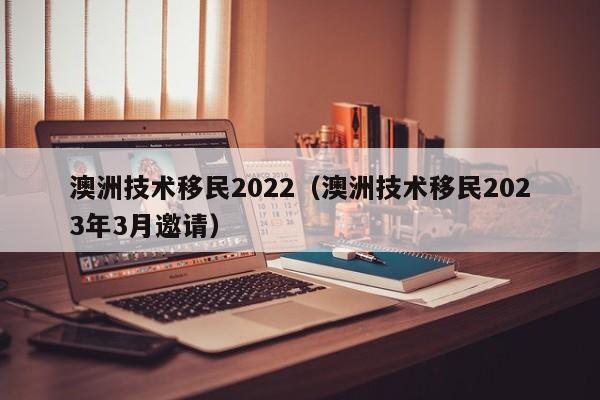 澳洲技术移民2022（澳洲技术移民2023年3月邀请）