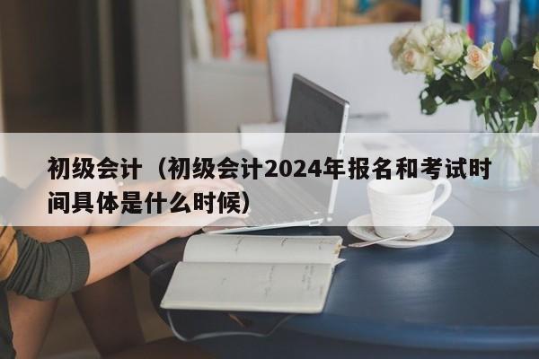 初级会计（初级会计2024年报名和考试时间具体是什么时候）