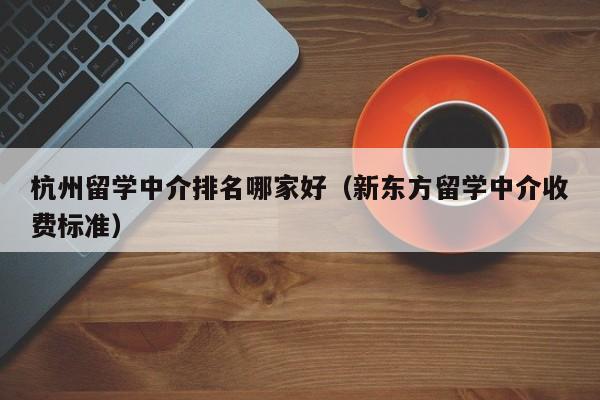 杭州留学中介排名哪家好（新东方留学中介收费标准）