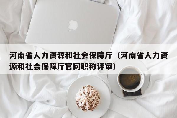 河南省人力资源和社会保障厅（河南省人力资源和社会保障厅官网职称评审）