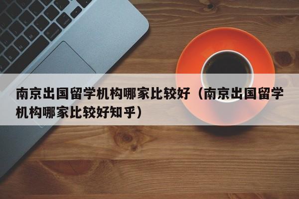 南京出国留学机构哪家比较好（南京出国留学机构哪家比较好知乎）