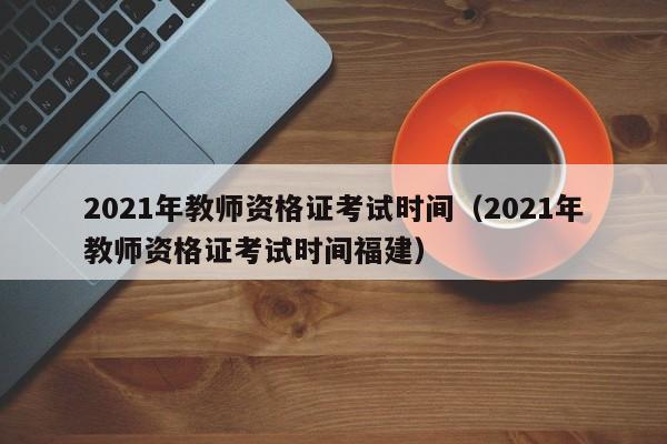 2021年教师资格证考试时间（2021年教师资格证考试时间福建）