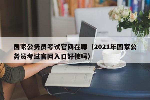 国家公务员考试官网在哪（2021年国家公务员考试官网入口好使吗）