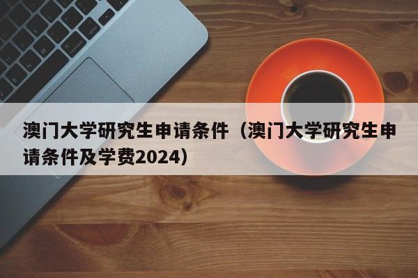 澳门大学研究生申请条件（澳门大学研究生申请条件及学费2024）