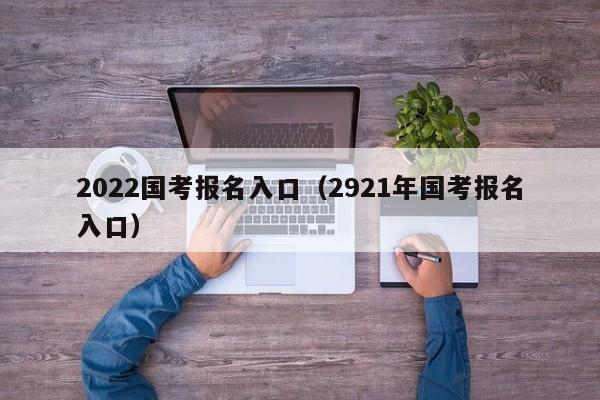 2022国考报名入口（2921年国考报名入口）