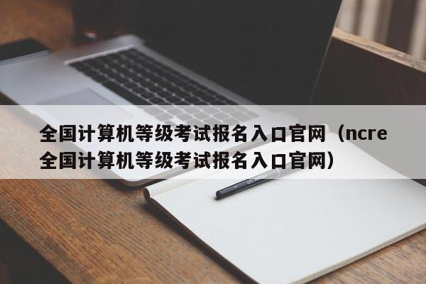 全国计算机等级考试报名入口官网（ncre全国计算机等级考试报名入口官网）