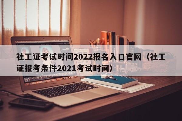 社工证考试时间2022报名入口官网（社工证报考条件2021考试时间）