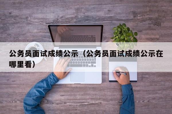 公务员面试成绩公示（公务员面试成绩公示在哪里看）