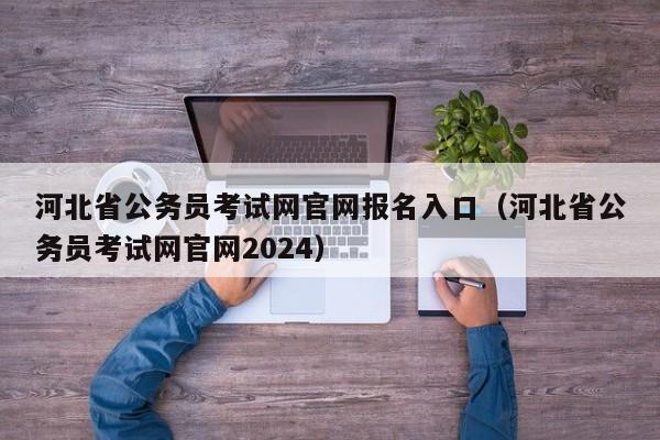 河北省公务员考试网官网报名入口（河北省公务员考试网官网2024）