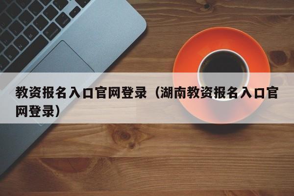 教资报名入口官网登录（湖南教资报名入口官网登录）