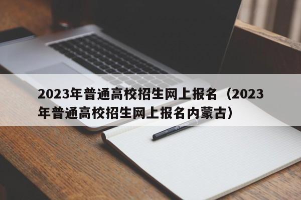 2023年普通高校招生网上报名（2023年普通高校招生网上报名内蒙古）