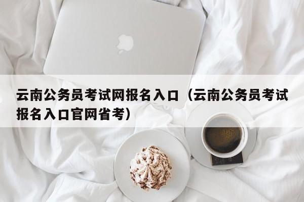 云南公务员考试网报名入口（云南公务员考试报名入口官网省考）