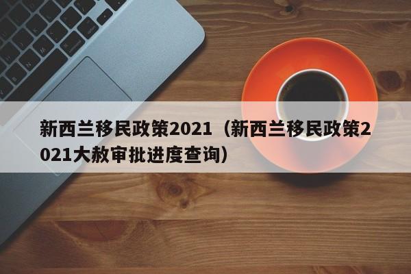 新西兰移民政策2021（新西兰移民政策2021大赦审批进度查询）