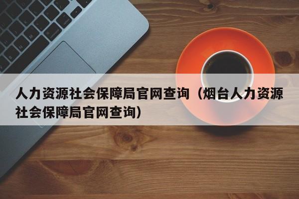 人力资源社会保障局官网查询（烟台人力资源社会保障局官网查询）