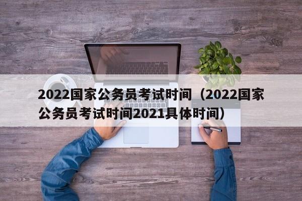 2022国家公务员考试时间（2022国家公务员考试时间2021具体时间）