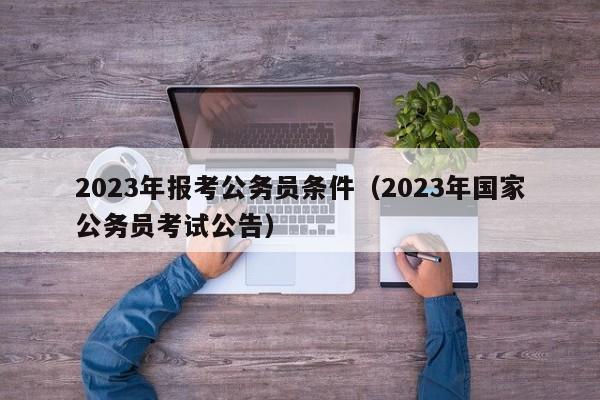 2023年报考公务员条件（2023年国家公务员考试公告）