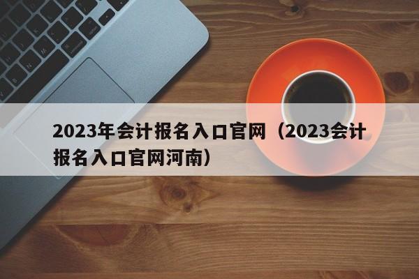 2023年会计报名入口官网（2023会计报名入口官网河南）