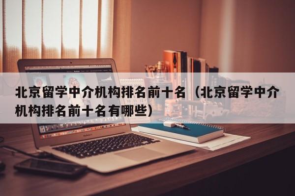 北京留学中介机构排名前十名（北京留学中介机构排名前十名有哪些）