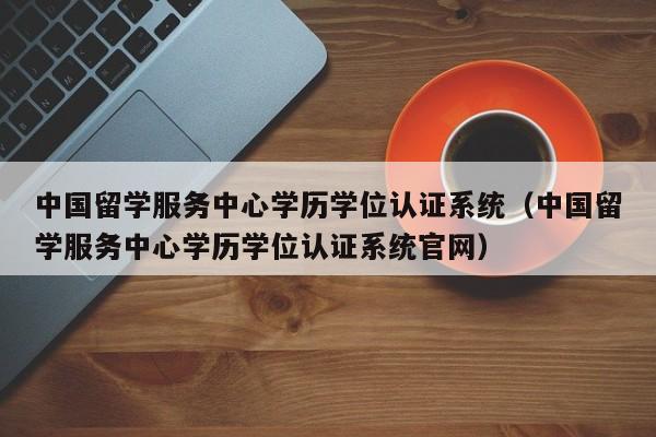 中国留学服务中心学历学位认证系统（中国留学服务中心学历学位认证系统官网）