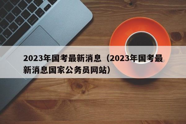 2023年国考最新消息（2023年国考最新消息国家公务员网站）