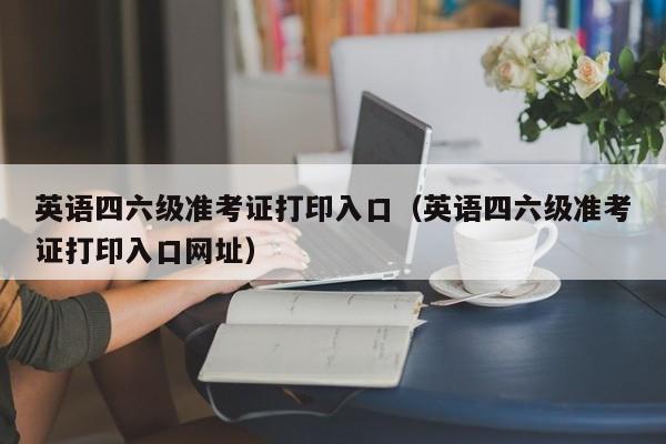 英语四六级准考证打印入口（英语四六级准考证打印入口网址）