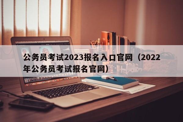 公务员考试2023报名入口官网（2022年公务员考试报名官网）