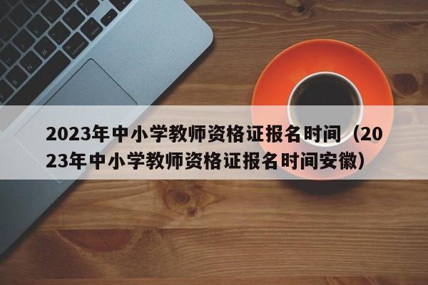 2023年中小学教师资格证报名时间（2023年中小学教师资格证报名时间安徽）