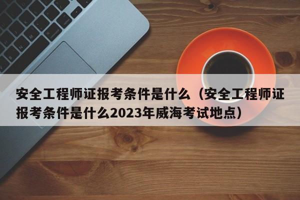 安全工程师证报考条件是什么（安全工程师证报考条件是什么2023年威海考试地点）