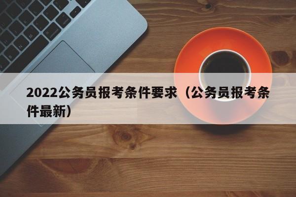 2022公务员报考条件要求（公务员报考条件最新）