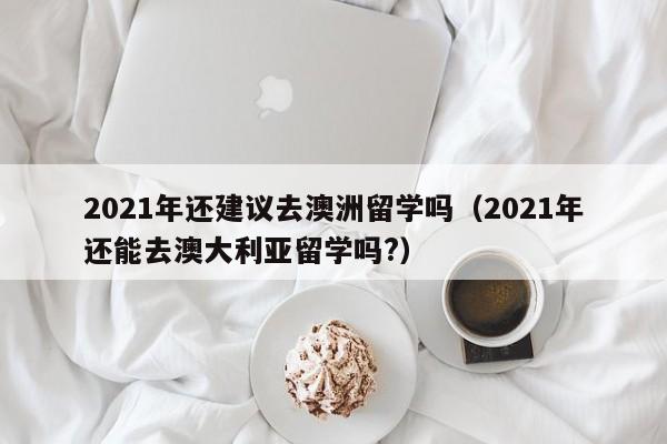 2021年还建议去澳洲留学吗（2021年还能去澳大利亚留学吗?）