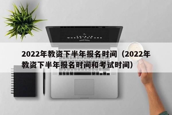 2022年教资下半年报名时间（2022年教资下半年报名时间和考试时间）