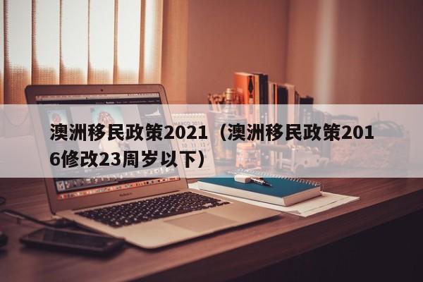 澳洲移民政策2021（澳洲移民政策2016修改23周岁以下）