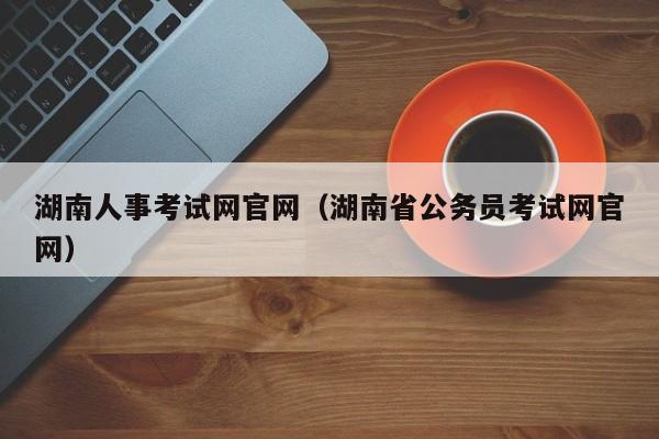 湖南人事考试网官网（湖南省公务员考试网官网）