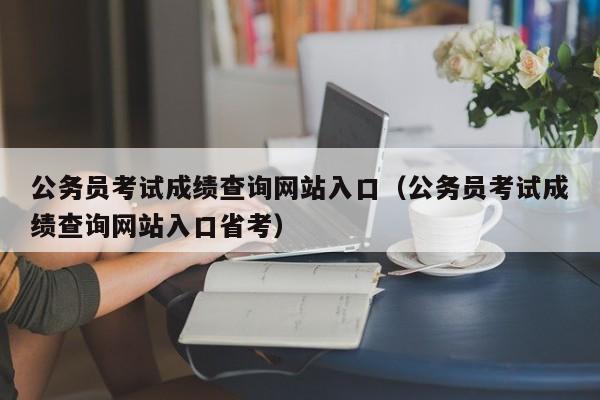 公务员考试成绩查询网站入口（公务员考试成绩查询网站入口省考）