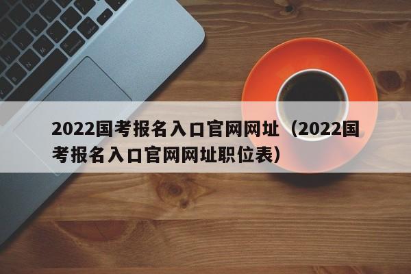 2022国考报名入口官网网址（2022国考报名入口官网网址职位表）