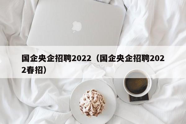 国企央企招聘2022（国企央企招聘2022春招）