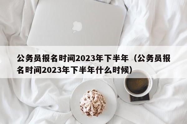 公务员报名时间2023年下半年（公务员报名时间2023年下半年什么时候）