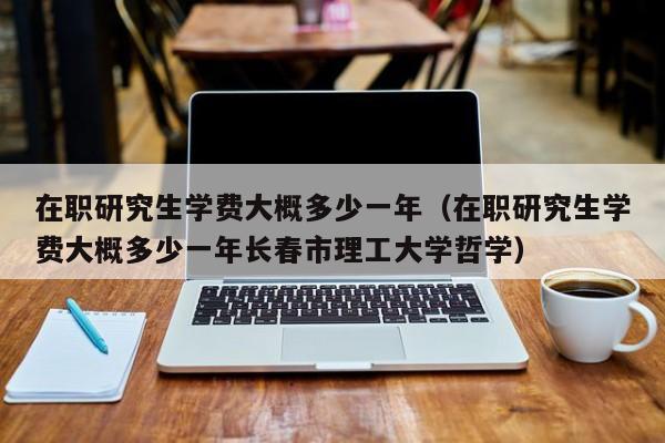 在职研究生学费大概多少一年（在职研究生学费大概多少一年长春市理工大学哲学）