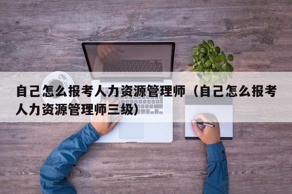 自己怎么报考人力资源管理师（自己怎么报考人力资源管理师三级）