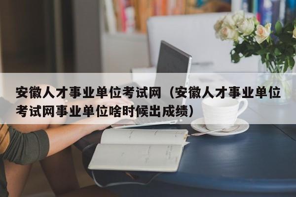 安徽人才事业单位考试网（安徽人才事业单位考试网事业单位啥时候出成绩）