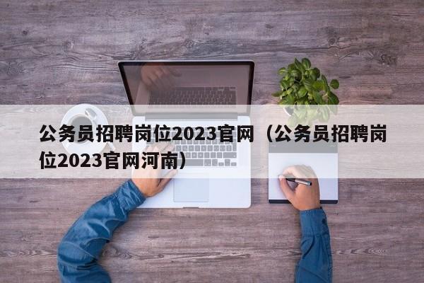 公务员招聘岗位2023官网（公务员招聘岗位2023官网河南）