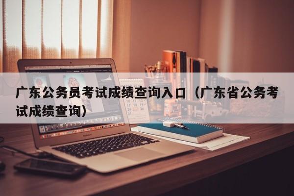 广东公务员考试成绩查询入口（广东省公务考试成绩查询）