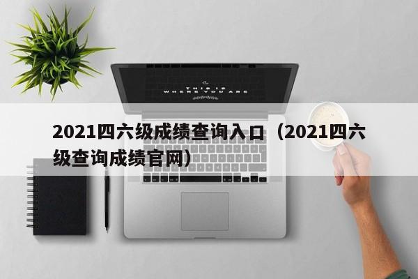 2021四六级成绩查询入口（2021四六级查询成绩官网）