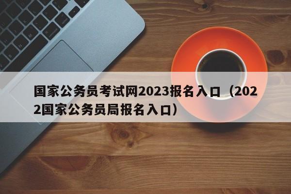 国家公务员考试网2023报名入口（2022国家公务员局报名入口）