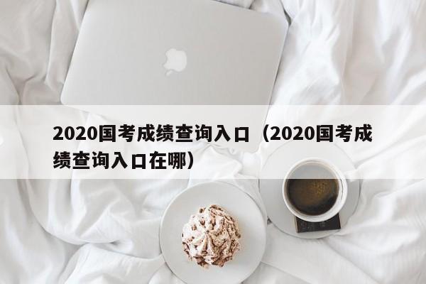 2020国考成绩查询入口（2020国考成绩查询入口在哪）