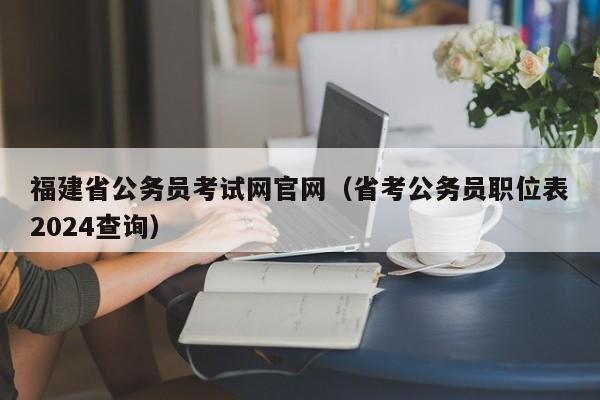 福建省公务员考试网官网（省考公务员职位表2024查询）