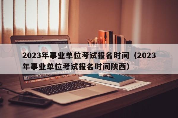 2023年事业单位考试报名时间（2023年事业单位考试报名时间陕西）