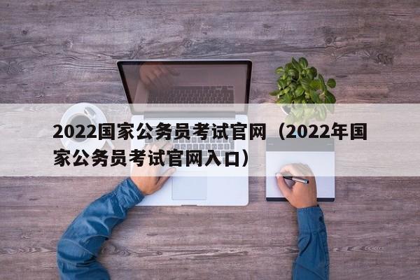 2022国家公务员考试官网（2022年国家公务员考试官网入口）